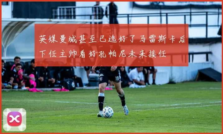 英媒曼城甚至已选好了马雷斯卡后下任主帅看好孔帕尼未来接任